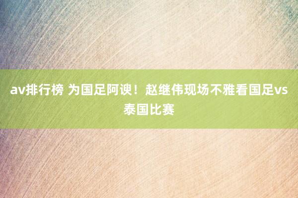 av排行榜 为国足阿谀！赵继伟现场不雅看国足vs泰国比赛