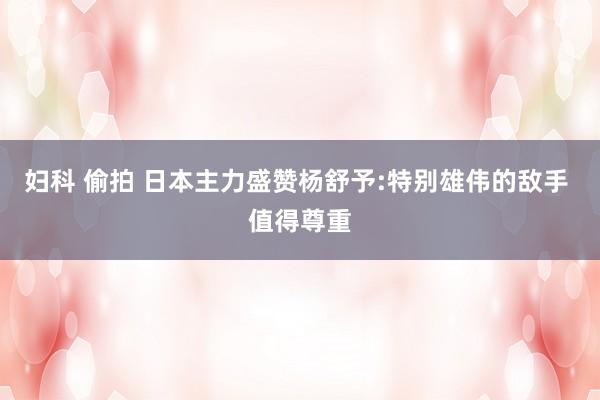 妇科 偷拍 日本主力盛赞杨舒予:特别雄伟的敌手 值得尊重