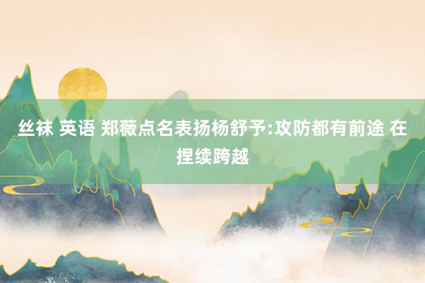 丝袜 英语 郑薇点名表扬杨舒予:攻防都有前途 在捏续跨越