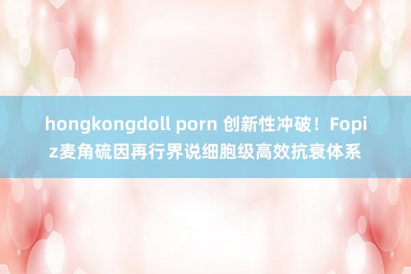 hongkongdoll porn 创新性冲破！Fopiz麦角硫因再行界说细胞级高效抗衰体系