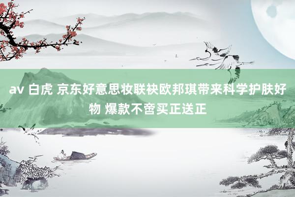 av 白虎 京东好意思妆联袂欧邦琪带来科学护肤好物 爆款不啻买正送正