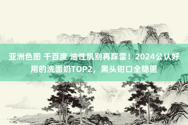 亚洲色图 千百度 油性肌别再踩雷！2024公认好用的洗面奶TOP2，黑头钳口全隐匿