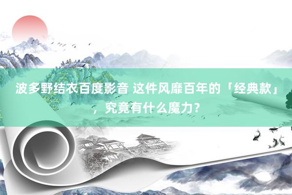 波多野结衣百度影音 这件风靡百年的「经典款」，究竟有什么魔力？