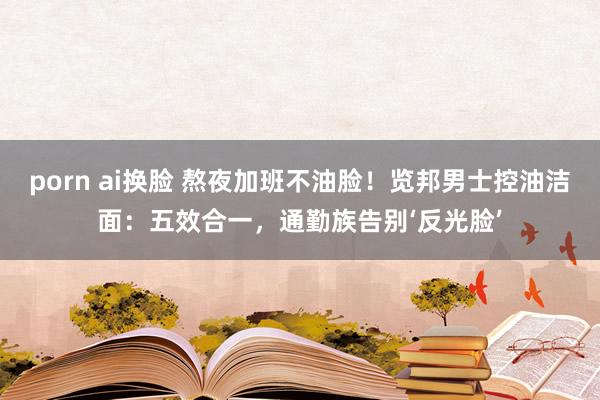 porn ai换脸 熬夜加班不油脸！览邦男士控油洁面：五效合一，通勤族告别‘反光脸’