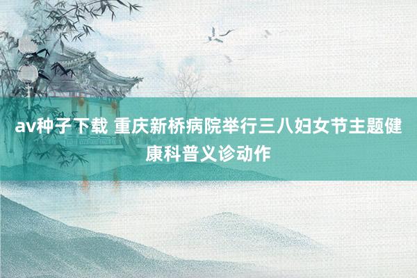 av种子下载 重庆新桥病院举行三八妇女节主题健康科普义诊动作