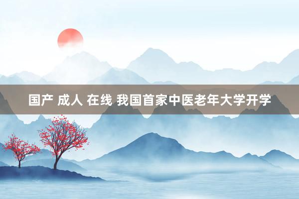 国产 成人 在线 我国首家中医老年大学开学
