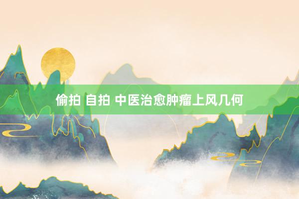 偷拍 自拍 中医治愈肿瘤上风几何