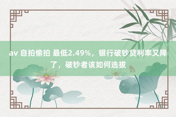 av 自拍偷拍 最低2.49%，银行破钞贷利率又降了，破钞者该如何选拔