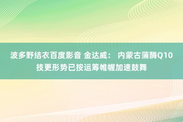 波多野结衣百度影音 金达威： 内蒙古蒲酶Q10技更形势已按运筹帷幄加速鼓舞