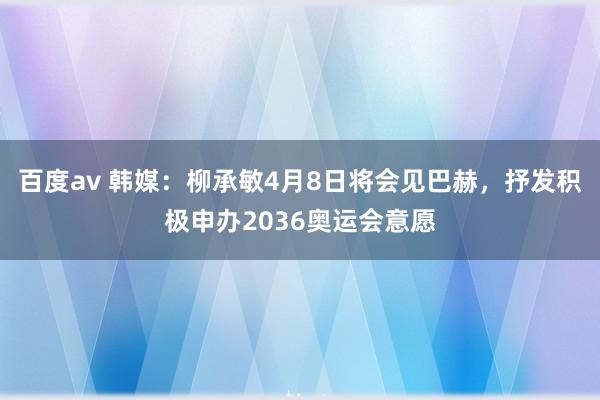 百度av 韩媒：柳承敏4月8日将会见巴赫，抒发积极申办2036奥运会意愿