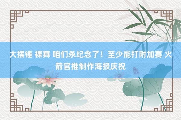 大摆锤 裸舞 咱们杀纪念了！至少能打附加赛 火箭官推制作海报庆祝