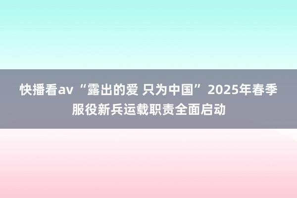 快播看av “露出的爱 只为中国” 2025年春季服役新兵运载职责全面启动