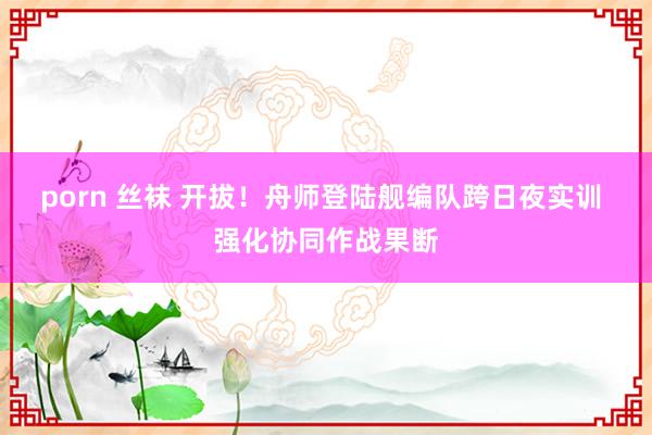 porn 丝袜 开拔！舟师登陆舰编队跨日夜实训 强化协同作战果断
