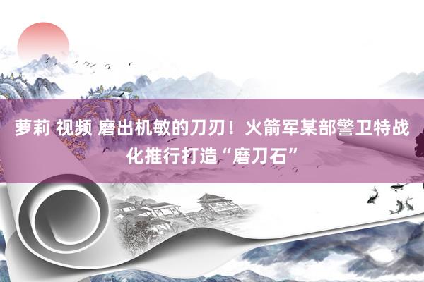萝莉 视频 磨出机敏的刀刃！火箭军某部警卫特战化推行打造“磨刀石”