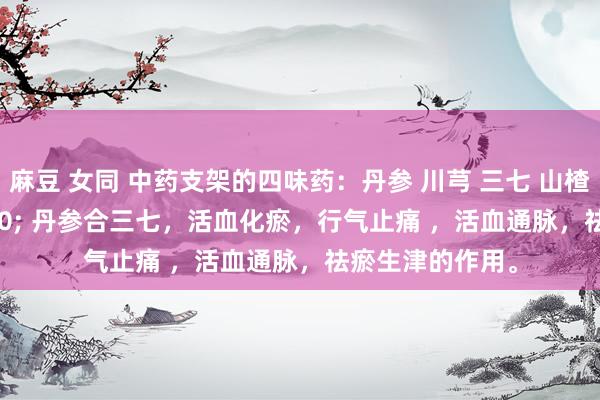麻豆 女同 中药支架的四味药：丹参 川芎 三七 山楂 。 &#160; 丹参合三七，活血化瘀，行气止痛 ，活血通脉，祛瘀生津的作用。