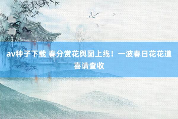 av种子下载 春分赏花舆图上线！一波春日花花道喜请查收