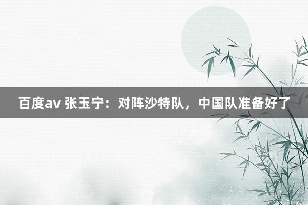 百度av 张玉宁：对阵沙特队，中国队准备好了