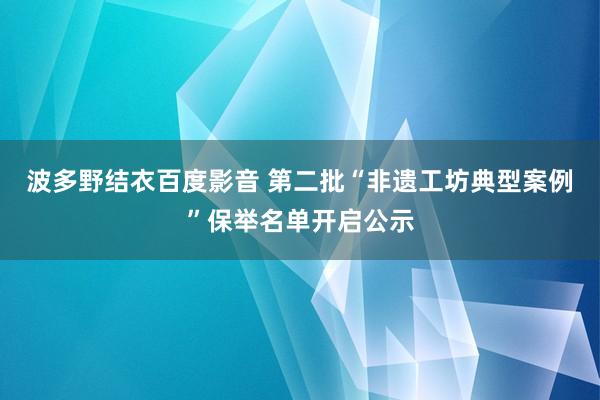 波多野结衣百度影音 第二批“非遗工坊典型案例”保举名单开启公示