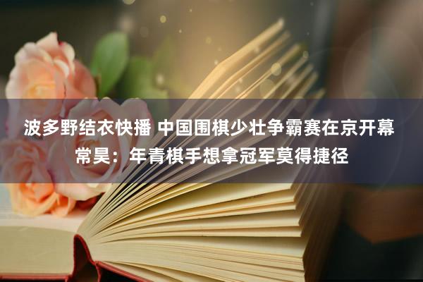 波多野结衣快播 中国围棋少壮争霸赛在京开幕 常昊：年青棋手想拿冠军莫得捷径