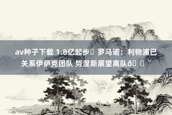 av种子下载 1.8亿起步❗罗马诺：利物浦已关系伊萨克团队 努涅斯展望离队🚨
