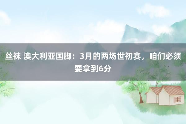丝袜 澳大利亚国脚：3月的两场世初赛，咱们必须要拿到6分
