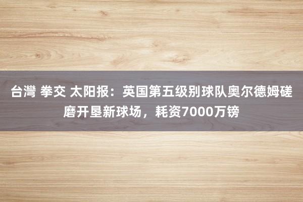 台灣 拳交 太阳报：英国第五级别球队奥尔德姆磋磨开垦新球场，耗资7000万镑