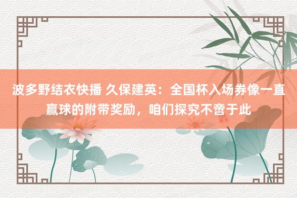 波多野结衣快播 久保建英：全国杯入场券像一直赢球的附带奖励，咱们探究不啻于此