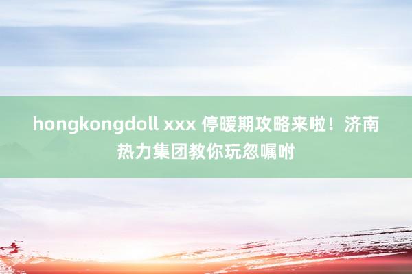hongkongdoll xxx 停暖期攻略来啦！济南热力集团教你玩忽嘱咐