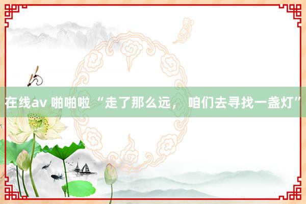 在线av 啪啪啦 “走了那么远， 咱们去寻找一盏灯”
