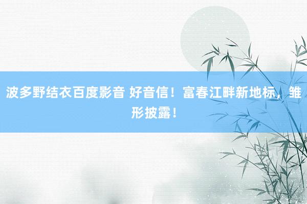 波多野结衣百度影音 好音信！富春江畔新地标，雏形披露！