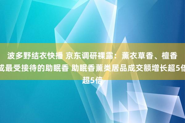 波多野结衣快播 京东调研裸露：薰衣草香、檀香成最受接待的助眠香 助眠香薰类居品成交额增长超5倍