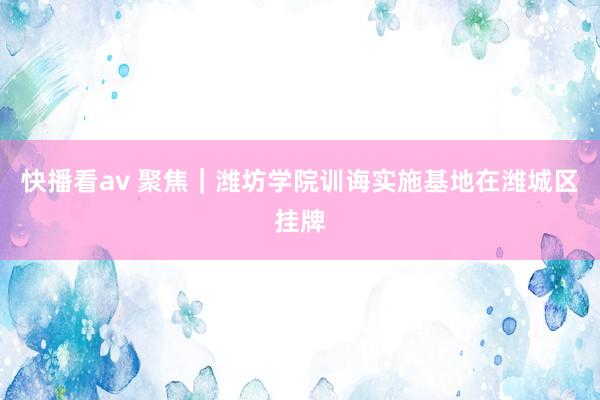 快播看av 聚焦｜潍坊学院训诲实施基地在潍城区挂牌