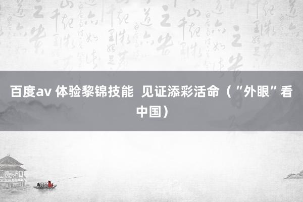 百度av 体验黎锦技能  见证添彩活命（“外眼”看中国）
