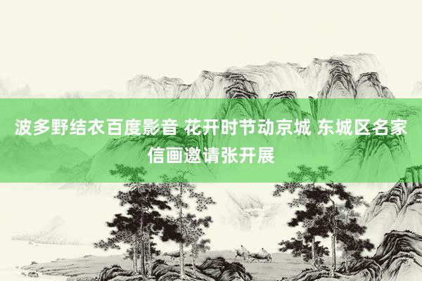 波多野结衣百度影音 花开时节动京城 东城区名家信画邀请张开展