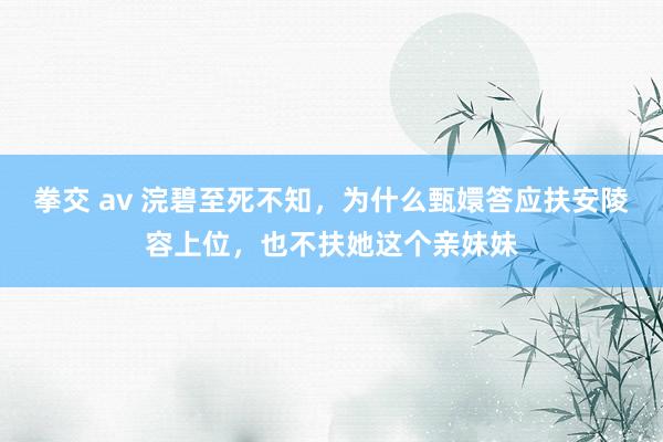 拳交 av 浣碧至死不知，为什么甄嬛答应扶安陵容上位，也不扶她这个亲妹妹