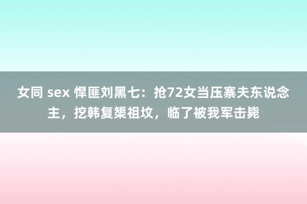 女同 sex 悍匪刘黑七：抢72女当压寨夫东说念主，挖韩复榘祖坟，临了被我军击毙