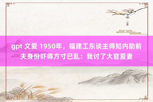 gpt 文爱 1950年，福建工东谈主得知内助前夫身份吓得方寸已乱：我讨了大官爱妻