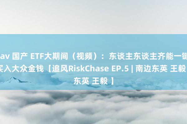 jav 国产 ETF大期间（视频）：东谈主东谈主齐能一键买入大众金钱【追风RiskChase EP.5 | 南边东英 王毅 】