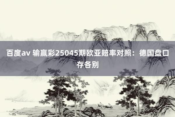 百度av 输赢彩25045期欧亚赔率对照：德国盘口存各别
