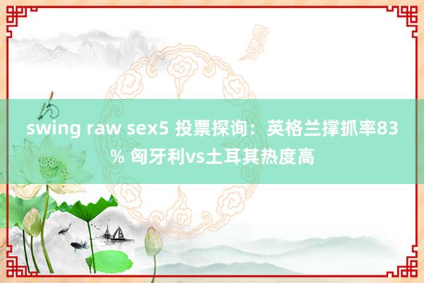 swing raw sex5 投票探询：英格兰撑抓率83% 匈牙利vs土耳其热度高