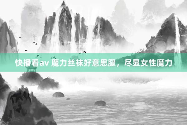 快播看av 魔力丝袜好意思腿，尽显女性魔力