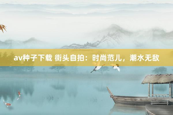 av种子下载 街头自拍：时尚范儿，潮水无敌
