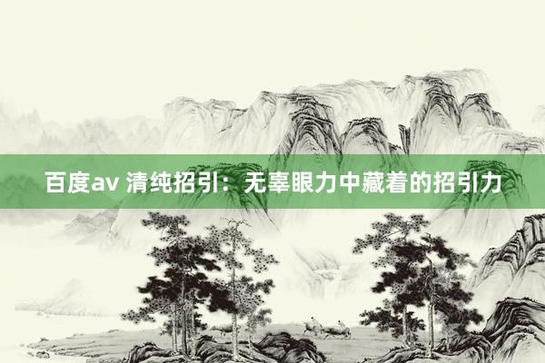 百度av 清纯招引：无辜眼力中藏着的招引力