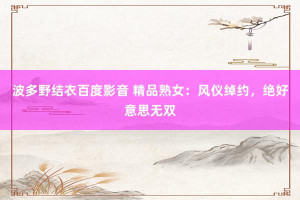 波多野结衣百度影音 精品熟女：风仪绰约，绝好意思无双