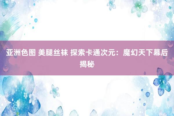 亚洲色图 美腿丝袜 探索卡通次元：魔幻天下幕后揭秘