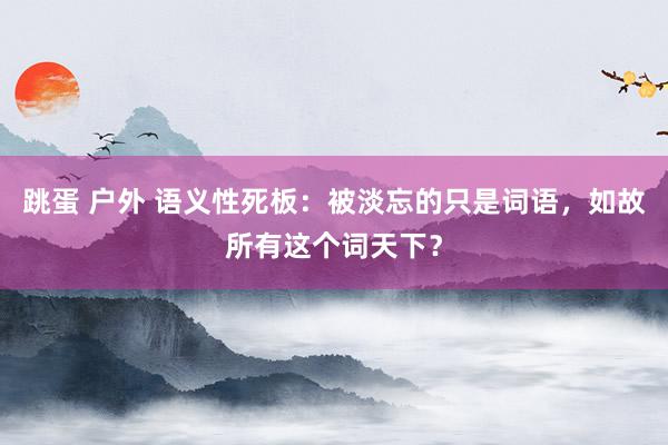 跳蛋 户外 语义性死板：被淡忘的只是词语，如故所有这个词天下？