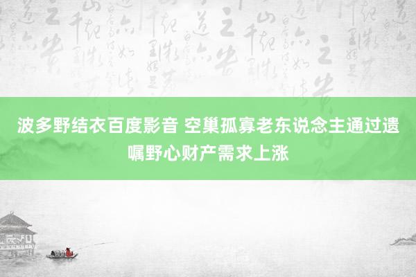 波多野结衣百度影音 空巢孤寡老东说念主通过遗嘱野心财产需求上涨