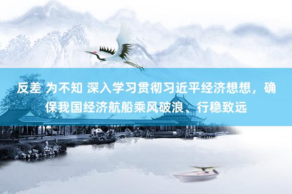 反差 为不知 深入学习贯彻习近平经济想想，确保我国经济航船乘风破浪、行稳致远