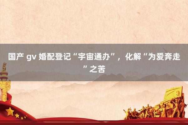 国产 gv 婚配登记“宇宙通办”，化解“为爱奔走”之苦