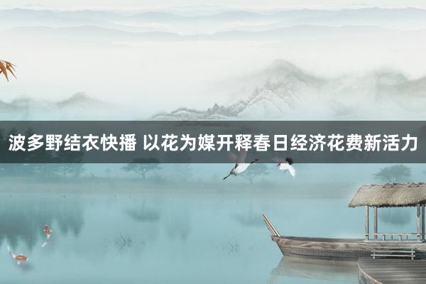 波多野结衣快播 以花为媒开释春日经济花费新活力